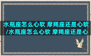 水瓶座怎么心软 摩羯座还是心软/水瓶座怎么心软 摩羯座还是心软-我的网站